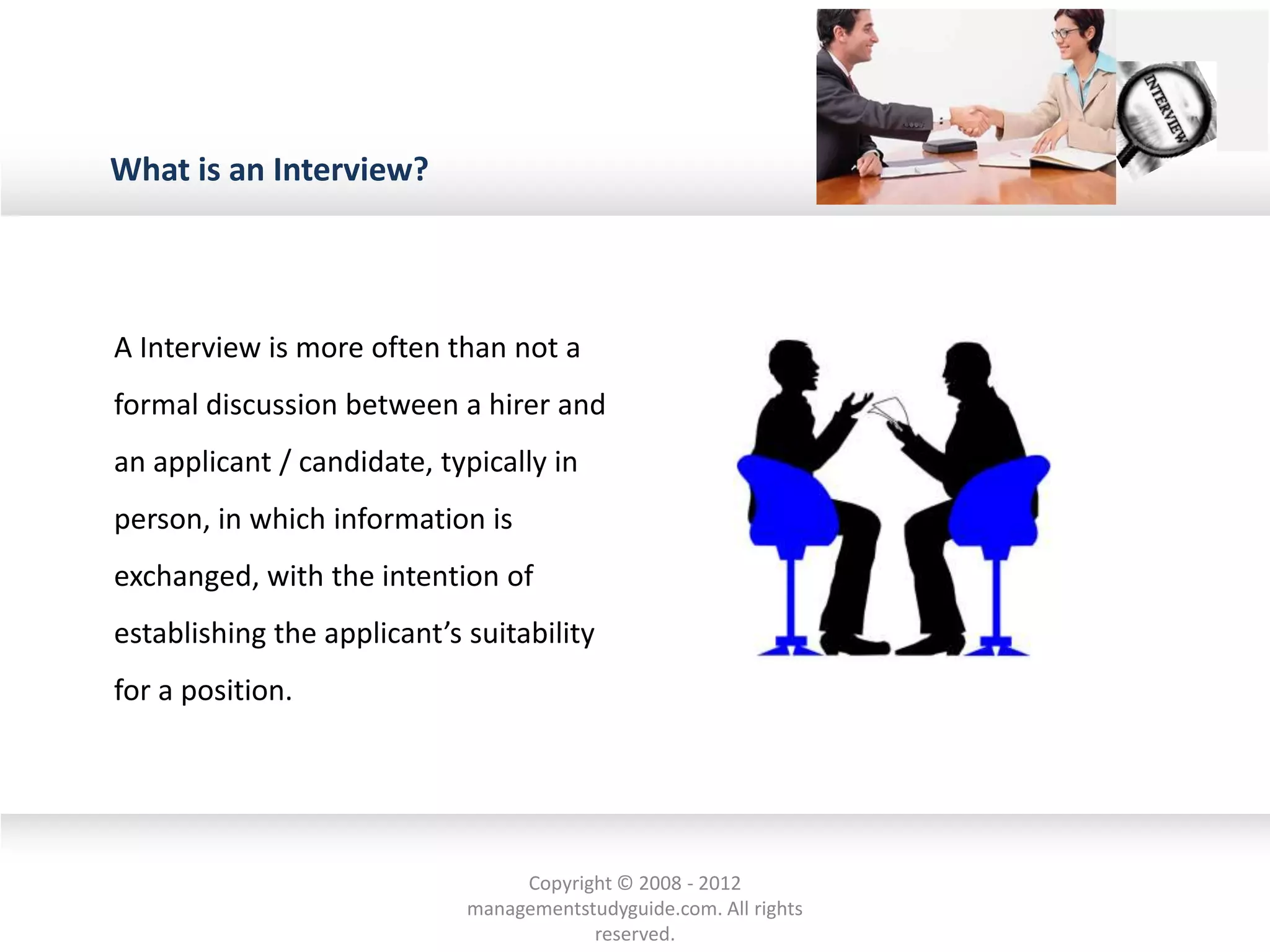 What is an Interview?
A Interview is more often than not a
formal discussion between a hirer and
an applicant / candidate, typically in
person, in which information is
exchanged, with the intention of
establishing the applicant’s suitability
for a position.
Copyright © 2008 - 2012
managementstudyguide.com. All rights
reserved.
 