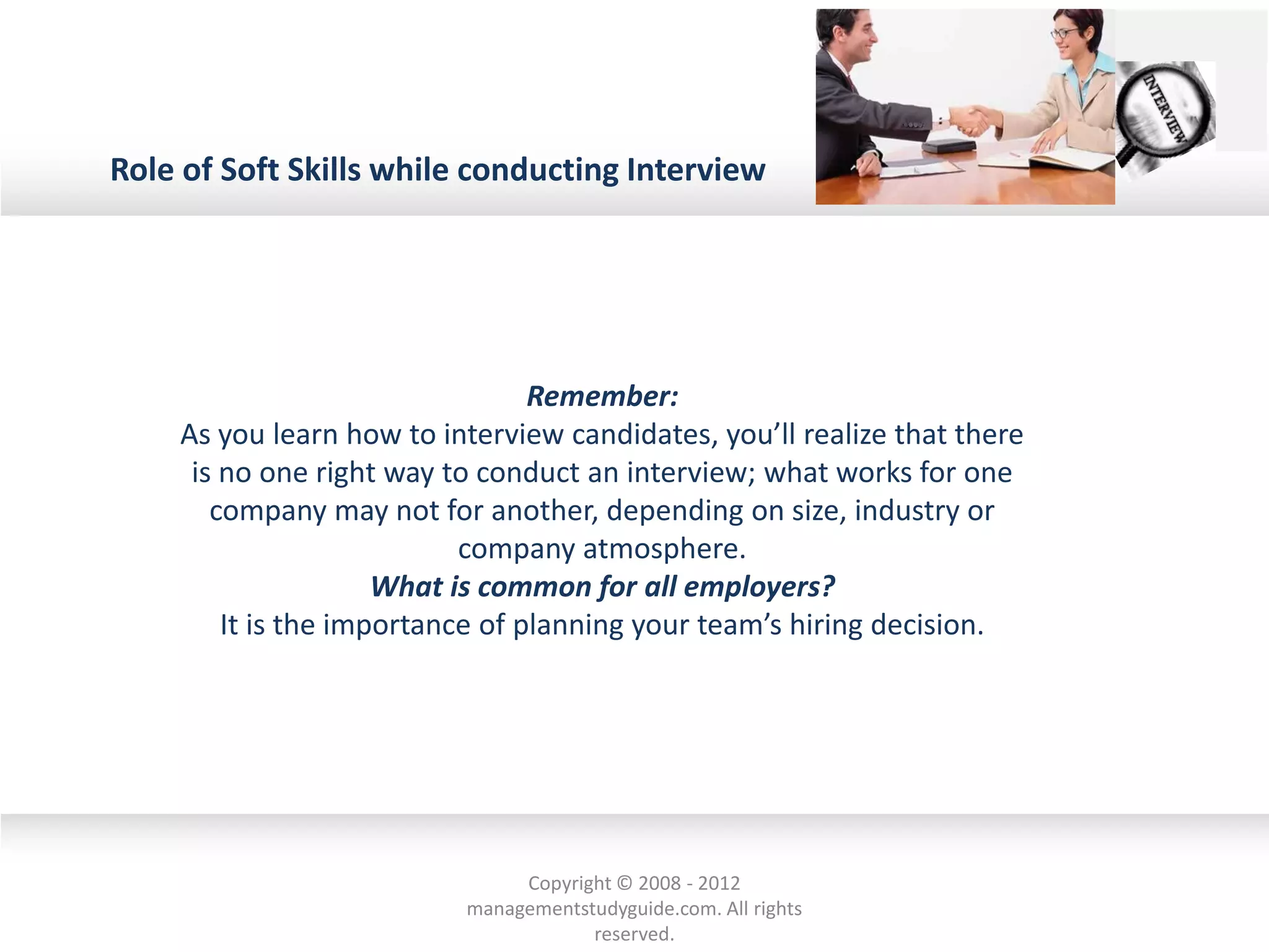 Role of Soft Skills while conducting Interview
Remember:
As you learn how to interview candidates, you’ll realize that there
is no one right way to conduct an interview; what works for one
company may not for another, depending on size, industry or
company atmosphere.
What is common for all employers?
It is the importance of planning your team’s hiring decision.
Copyright © 2008 - 2012
managementstudyguide.com. All rights
reserved.
 