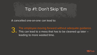 A cancelled one-on-one can lead to:
Tip #1: Don’t Skip ‘Em
The employee moving forward without adequate guidance.
This can...