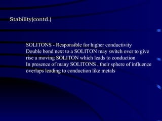 Stability(contd.) SOLITONS - Responsible for higher conductivity Double bond next to a SOLITON may switch over to give rise a moving SOLITON which leads to conduction  In presence of many SOLITONS , their sphere of influence overlaps leading to conduction like metals 