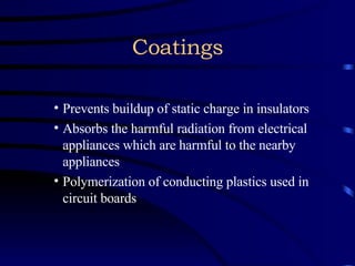 Coatings Prevents buildup of static charge in insulators Absorbs the harmful radiation from electrical appliances which are harmful to the nearby appliances Polymerization of conducting plastics used in circuit boards 