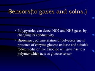 Sensors(to gases and solns.) Polypyrroles can detect NO2 and NH3 gases by changing its conductivity  Biosensor : polymerization of polyacetylene in presence of enzyme glucose oxidase and suitable redox mediator like triiodide will give rise to a polymer which acts as glucose sensor 