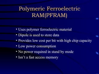 Polymeric Ferroelectric RAM(PFRAM) Uses polymer ferroelectric material Dipole is used to store data Provides low cost per bit with high chip capacity Low power consumption No power required in stand by mode Isn’t a fast access memory 