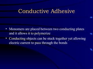 Conductive Adhesive Monomers are placed between two conducting plates and it allows it to polymerize Conducting objects can be stuck together yet allowing electric current to pass through the bonds 