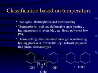 Classification based on temperature Two types - thermoplastic and thermosetting Thermoplastic - soft and deformable upon heating , heating process is reversible , eg : linear polymers like PVC  Thermosetting - becomes hard and rigid upon heating , heating process is irreversible , eg : network polymers like phenol formaldehyde H OH + H OH O CH 2 +  H 2 O 