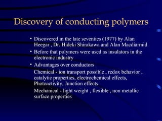 Discovery of conducting polymers Discovered in the late seventies (1977) by Alan Heegar , Dr. Hideki Shirakawa and Alan Macdiarmid Before that polymers were used as insulators in the electronic industry Advantages over conductors Chemical - ion transport possible , redox behavior , catalytic properties, electrochemical effects, Photoactivity, Junction effects Mechanical - light weight , flexible , non metallic surface properties 