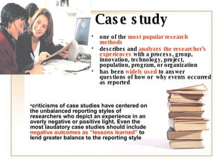 Case study one of the  most popular research methods describes and  analyzes the researcher’s experiences  with a process, group, innovation, technology, project, population, program, or organization has been  widely used  to answer questions of how or  why events occurred as reported criticisms of case studies have centered on the unbalanced reporting styles of researchers who depict an experience in an overly negative or positive light. Even the most laudatory case studies should include  negative outcomes as “lessons learned”  to lend greater balance to the reporting style 