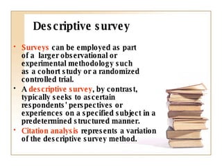 Descriptive survey Surveys  can be employed as part  of a  larger observational or experimental methodology such  as a cohort study or a randomized controlled trial.  A  descriptive survey , by contrast, typically seeks to ascertain respondents' perspectives or experiences on a specified subject in a predetermined structured manner.  Citation analysis  represents a variation of the descriptive survey method. 