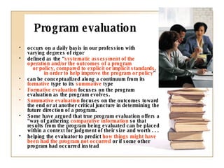Program evaluation occurs on a daily basis in our profession with  varying degrees of rigor defined as the “ systematic assessment of the  operation and/or the outcomes of a program  or policy, compared to explicit or implicit standards,  in order to help improve the program or policy ”  can be conceptualized along a continuum from its  formative  type to its  summative  type Formative evaluation  focuses on the program evaluation as the program evolves.  Summative evaluation  focuses on the outcomes toward the end or at another critical juncture in determining the future direction of a program.  Some have argued that true program evaluation offers a “way of gathering  comparative information  so that results from the program being evaluated can be placed within a context for judgment of their size and worth . . .  helping the evaluator to predict  how things might have been had the program not occurred  or if some other program had occurred instead 