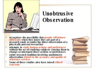 Unobtrusive Observation recognizes the possibility that  people will behave differently  when they know they are part of a research study or under the direct observation of a physically present researcher attempts to  study human actions and preferences  without the act of studying subjects causing them to change or misreport those actions or preferences  entire research tradition involving unobtrusive observation  related to the accuracy and quality of reference services Some of these studies also have raised  ethical concerns 