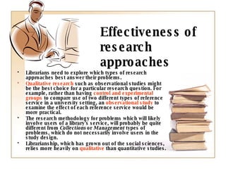 Effectiveness of research approaches Librarians need to explore which types of research approaches best answer   their problems. Qualitative research  such as observational studies might be the best choice for a particular research question. For example, rather than having  control and experimental groups  to compare use of two different types of reference service in a university setting, an  observational study  to examine the effect of each reference service would be more practical. The research methodology for problems which will likely involve users of a library's service, will probably be quite different from  Collections  or  Management  types of problems, which do not necessarily involve users in the study design.   Librarianship, which has grown out of the social sciences, relies more heavily on  qualitative  than quantitative studies. 