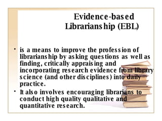 Evidence-based  Librarianship (EBL) is a means to improve the profession of librarianship by asking questions as well as finding, critically appraising and incorporating research evidence from library science (and other disciplines) into daily practice.  It also involves encouraging librarians to conduct high quality qualitative and quantitative research. 