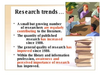 Research trends… A small but growing number  of researchers  are regularly contributing  to the literature. The quantity of published  research  has increased   since 1980.  The general quality of research  has improved  since 1980.  Within the library and information profession,  awareness and perceived importance of research  has improved. 