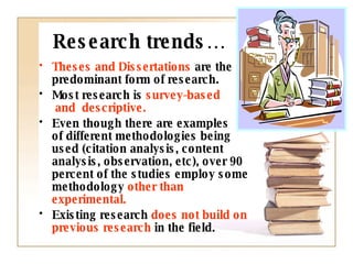 Research trends… Theses and Dissertations  are the predominant form of research. Most research is  survey-based  and  descriptive.  Even though there are examples  of different methodologies being used (citation analysis, content analysis, observation, etc), over 90 percent of the studies employ some methodology  other than experimental.  Existing research  does not build on previous research  in the field.  