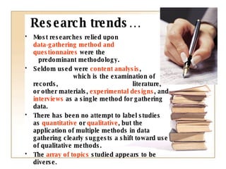 Research trends… Most researches relied upon  data-gathering method and  questionnaires  were the  predominant methodology.  Seldom used were  content analysis ,  which is the examination of records,  literature, or other materials,  experimental designs , and  interviews  as a single method for gathering data.  There has been no attempt to label studies as  quantitative  or  qualitative , but the application of multiple methods in data gathering clearly suggests a shift toward use of qualitative methods.  The  array of topics  studied appears to be diverse. 
