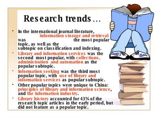 Research trends… In the international journal literature,  information storage and retrieval  was  the most popular topic, as well as the  subtopic on classification and indexing. Library and information services  was the second  most popular, with  collections, administration  and automation  as the popular subtopic. Information seeking  was the third most popular topic, with  use of library and information services  as popular subtopic. Other popular topics were unique to China:  principles of library and information science , and  the information industry . Library history  accounted for 43% of the research topic articles in the early period, but did not feature as a popular topic. 