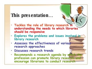 This presentation… Tackles the role of library research   in understanding the needs to which libraries should be responsive Explores the problems and issues involved in library research Assesses the effectiveness of various research approaches  Discusses research trends Recommends a research agenda by which the profession can promote library research and encourage librarians to conduct research 