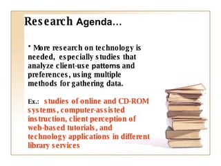 More research on technology is needed,  especially studies that analyze client-use  patterns   and preferences, using multiple methods for gathering data.  Ex.:  studies of online and CD-ROM systems, computer-assisted instruction, client perception of web-based tutorials, and technology applications in different library services Research  Agenda… 