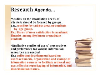 Studies on the information needs of  clientele should be focused by groups,  e.g.,  teachers by subject area, or students  by  age group .   Ex.: Bases of user satisfaction in academic libraries among freshmen or graduate students Qualitative studies of users' perspectives and preferences for various information resources are needed.  Ex.:  collection development based on assessed needs, organization and storage of information sources to facilitate retrieval and use, effective repackaging of information, and dissemination issues. Research  Agenda… 