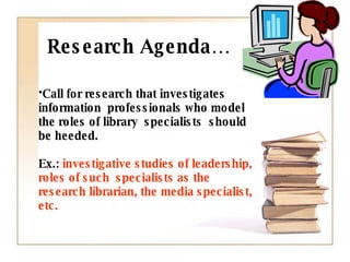 Call for research that investigates information  professionals who model the roles of library  specialists  should be heeded.  Ex.:  investigative studies of leadership, roles of such  specialists as the research librarian, the media specialist, etc. Research Agenda… 