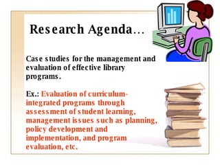Case studies for the management and evaluation of effective library programs.  Ex.:  Evaluation of curriculum-integrated programs through assessment of student learning,  management issues such as planning, policy development and implementation, and program evaluation, etc.   Research Agenda… 