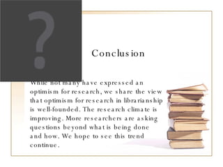 Conclusion While not many have expressed an optimism for research, we share the view that optimism for research in librarianship is well-founded. The research climate is improving. More researchers are asking questions beyond what is being done and how. We hope to see this trend continue.  