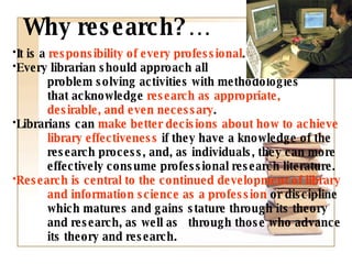 It is a  responsibility of every professional .  Every librarian should approach all    problem solving activities with methodologies  that acknowledge  research as appropriate,  desirable, and even necessary . Librarians can  make better decisions about how to achieve  library   effectiveness  if they have a knowledge of the  research process, and, as individuals, they can more  effectively consume professional research literature. Research is central to the continued development of library  and information science as a profession  or discipline  which matures and gains stature through its theory  and research, as well as  through those who advance  its theory and research. Why research?… 