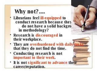 Why not?.... Librarians feel  ill-equipped  to  conduct research because they  do not have a solid background  in methodology? Research is  discouraged  in  their workplace. They are  overburdened with daily tasks  that they do not find the time. Conducting research is not  important to their work . It is not  significant to advance  their career/reputation.  