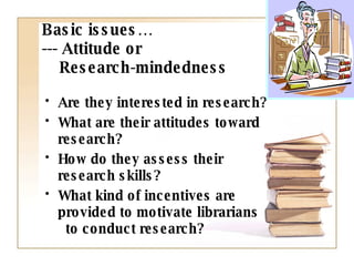 Basic issues… --- Attitude or   Research-mindedness Are they interested in research? What are their attitudes toward research? How do they assess their  research skills? What kind of incentives are  provided to motivate librarians  to conduct research? 