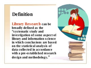Definition Library Research   can be broadly defined as the “systematic study and investigation of some aspect of library and information science in which conclusions are based on the statistical analysis of data collected in accordance with a pre-established research design and methodology .”  