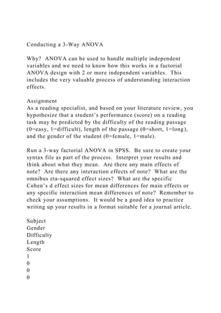 Conducting a 3-Way ANOVA
Why? ANOVA can be used to handle multiple independent
variables and we need to know how this works in a factorial
ANOVA design with 2 or more independent variables. This
includes the very valuable process of understanding interaction
effects.
Assignment
As a reading specialist, and based on your literature review, you
hypothesize that a student’s performance (score) on a reading
task may be predicted by the difficulty of the reading passage
(0=easy, 1=difficult), length of the passage (0=short, 1=long),
and the gender of the student (0=female, 1=male).
Run a 3-way factorial ANOVA in SPSS. Be sure to create your
syntax file as part of the process. Interpret your results and
think about what they mean. Are there any main effects of
note? Are there any interaction effects of note? What are the
omnibus eta-squared effect sizes? What are the specific
Cohen’s d effect sizes for mean differences for main effects or
any specific interaction mean differences of note? Remember to
check your assumptions. It would be a good idea to practice
writing up your results in a format suitable for a journal article.
Subject
Gender
Difficulty
Length
Score
1
0
0
0
 