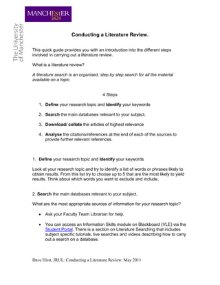 Conducting a Literature Review.

This quick guide provides you with an introduction into the different steps
involved in carrying out a literature review.

What is a literature review?

A literature search is an organised, step by step search for all the material
available on a topic.


                                       4 Steps

   1. Define your research topic and Identify your keywords

   2. Search the main databases relevant to your subject.

   3. Download/ collate the articles of highest relevance

   4. Analyse the citations/references at the end of each of the sources to
      provide further relevant references.



1. Define your research topic and Identify your keywords

Look at your research topic and try to identify a list of words or phrases likely to
obtain results. From this list try to choose up to 5 that are the most likely to yield
results. Think about which words you want to exclude and include.


2. Search the main databases relevant to your subject.

What are the most appropriate sources of information for your research topic?

      Ask your Faculty Team Librarian for help.

      You can access an Information Skills module on Blackboard (VLE) via the
       Student Portal. There is a section on Literature Searching that includes
       subject specific tutorials, live searches and videos describing how to carry
       out a search on a database.



Dave Hirst, JRUL: Conducting a Literature Review: May 2011
 