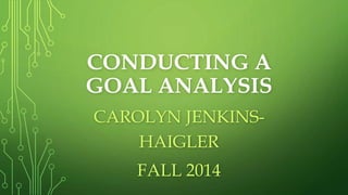 CONDUCTING A 
GOAL ANALYSIS 
CAROLYN JENKINS-HAIGLER 
FALL 2014 
 