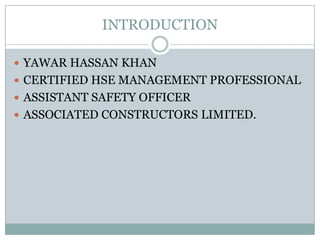 INTRODUCTION

 YAWAR HASSAN KHAN
 CERTIFIED HSE MANAGEMENT PROFESSIONAL
 ASSISTANT SAFETY OFFICER
 ASSOCIATED CONSTRUCTORS LIMITED.
 
