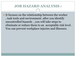 JOB HAZARD ANALYSIS :

 It focuses on the relationship between the worker
 , task tools and environment .after you identify
 uncontrolled hazards , you will take steps to
 eliminate or reduce them to an acceptable risk level .
 You can prevent workplace injuries and illnesses.
 