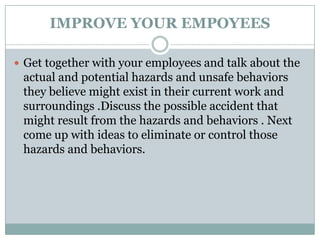 IMPROVE YOUR EMPOYEES

 Get together with your employees and talk about the
 actual and potential hazards and unsafe behaviors
 they believe might exist in their current work and
 surroundings .Discuss the possible accident that
 might result from the hazards and behaviors . Next
 come up with ideas to eliminate or control those
 hazards and behaviors.
 