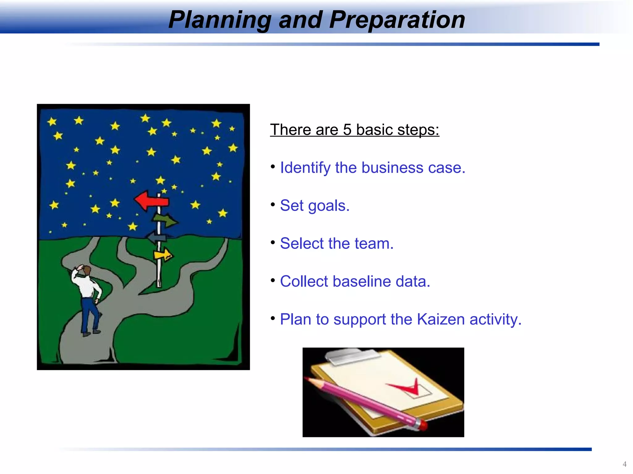 4
Planning and Preparation
There are 5 basic steps:
• Identify the business case.
• Set goals.
• Select the team.
• Collect baseline data.
• Plan to support the Kaizen activity.
 