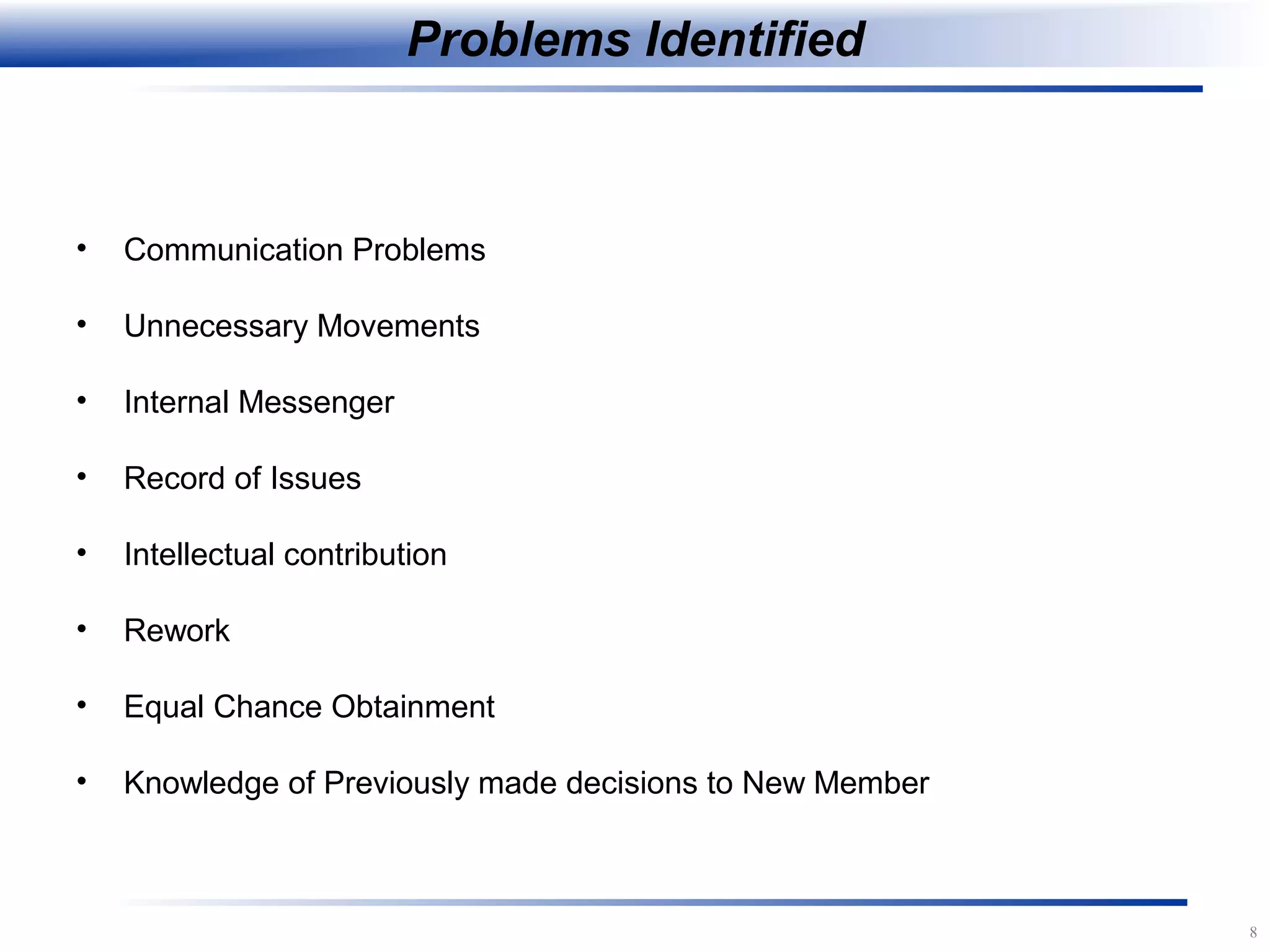 8
Problems Identified
• Communication Problems
• Unnecessary Movements
• Internal Messenger
• Record of Issues
• Intellectual contribution
• Rework
• Equal Chance Obtainment
• Knowledge of Previously made decisions to New Member
 