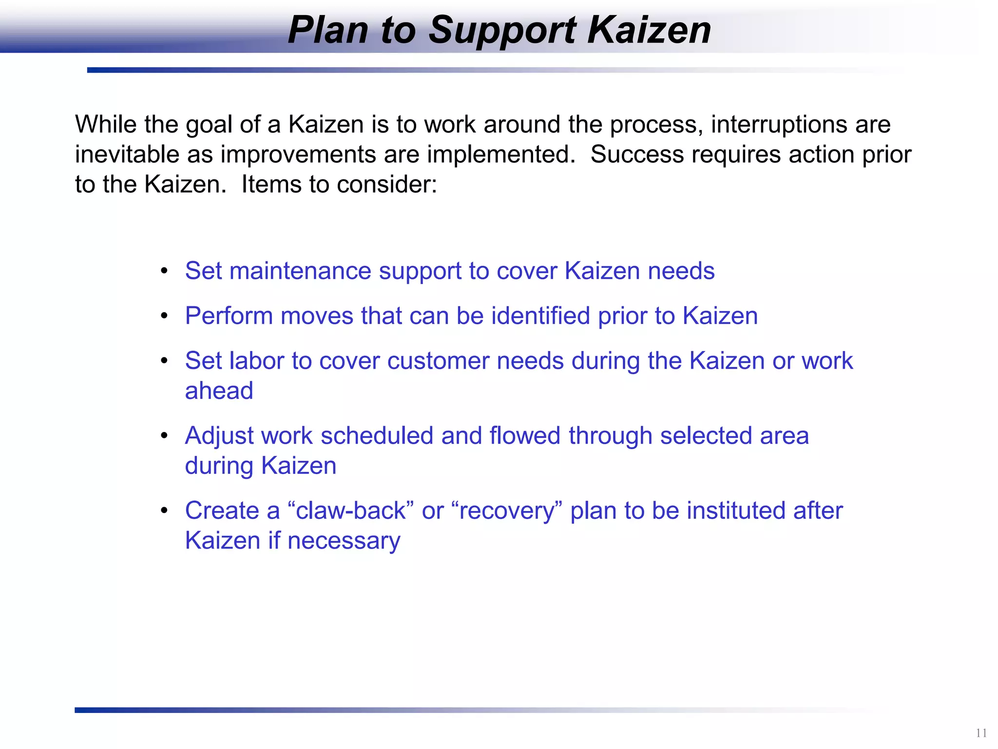 11
Plan to Support Kaizen
• Set maintenance support to cover Kaizen needs
• Perform moves that can be identified prior to Kaizen
• Set labor to cover customer needs during the Kaizen or work
ahead
• Adjust work scheduled and flowed through selected area
during Kaizen
• Create a “claw-back” or “recovery” plan to be instituted after
Kaizen if necessary
While the goal of a Kaizen is to work around the process, interruptions are
inevitable as improvements are implemented. Success requires action prior
to the Kaizen. Items to consider:
 