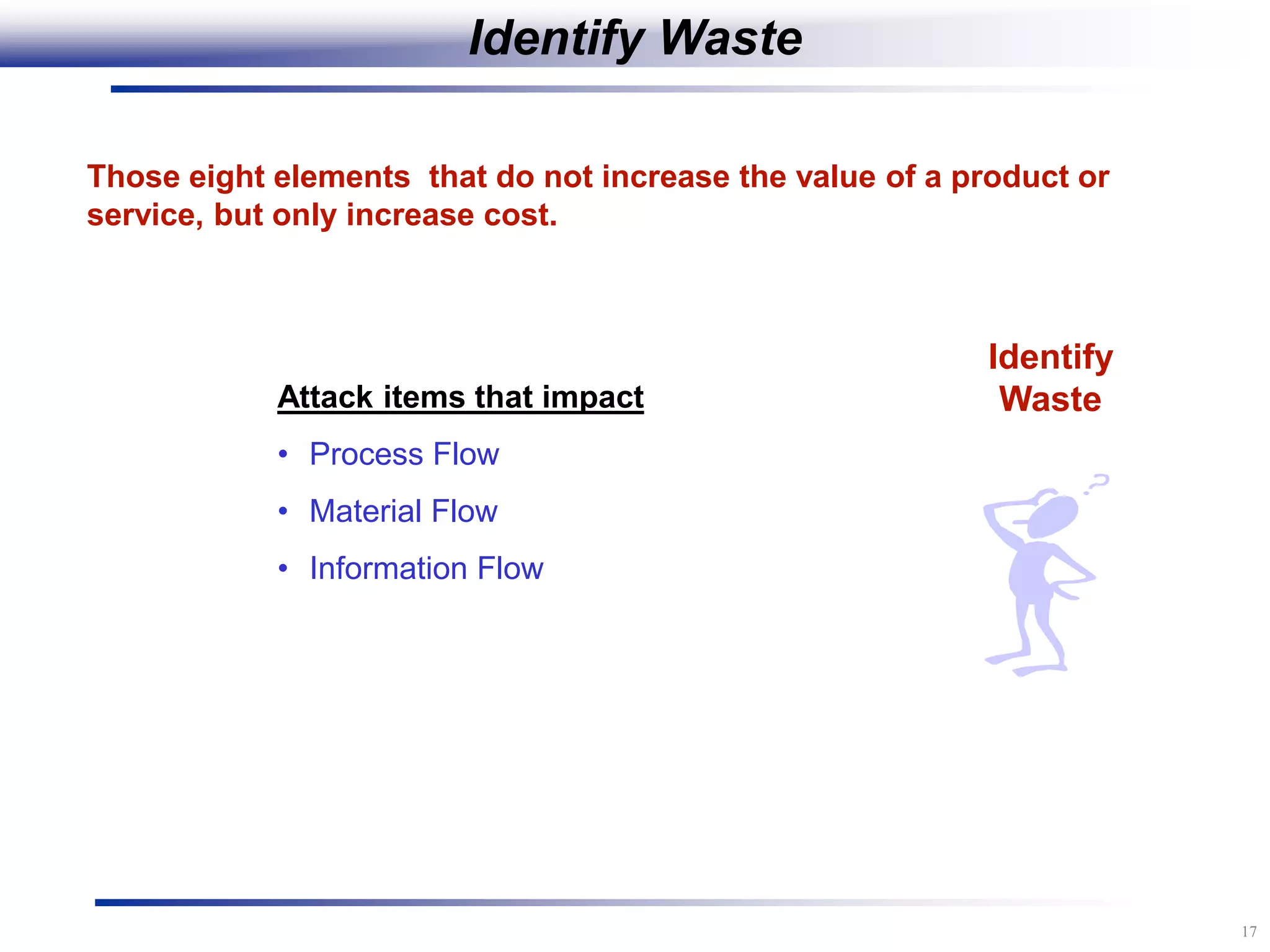 17
Identify
Waste
Those eight elements that do not increase the value of a product or
service, but only increase cost.
Attack items that impact
• Process Flow
• Material Flow
• Information Flow
Identify Waste
 