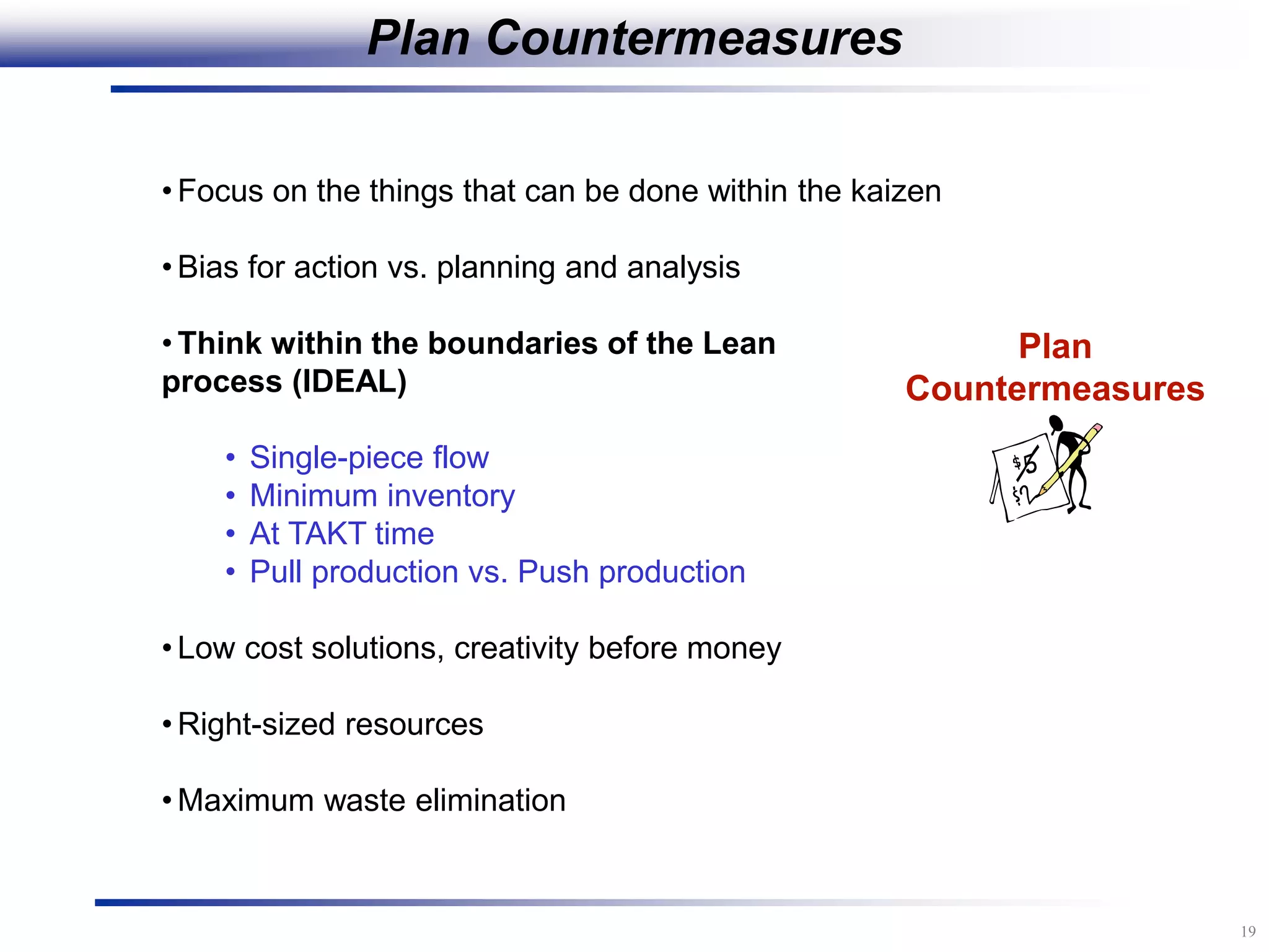 19
Plan
Countermeasures
• Focus on the things that can be done within the kaizen
• Bias for action vs. planning and analysis
• Think within the boundaries of the Lean
process (IDEAL)
• Single-piece flow
• Minimum inventory
• At TAKT time
• Pull production vs. Push production
• Low cost solutions, creativity before money
• Right-sized resources
• Maximum waste elimination
Plan Countermeasures
 