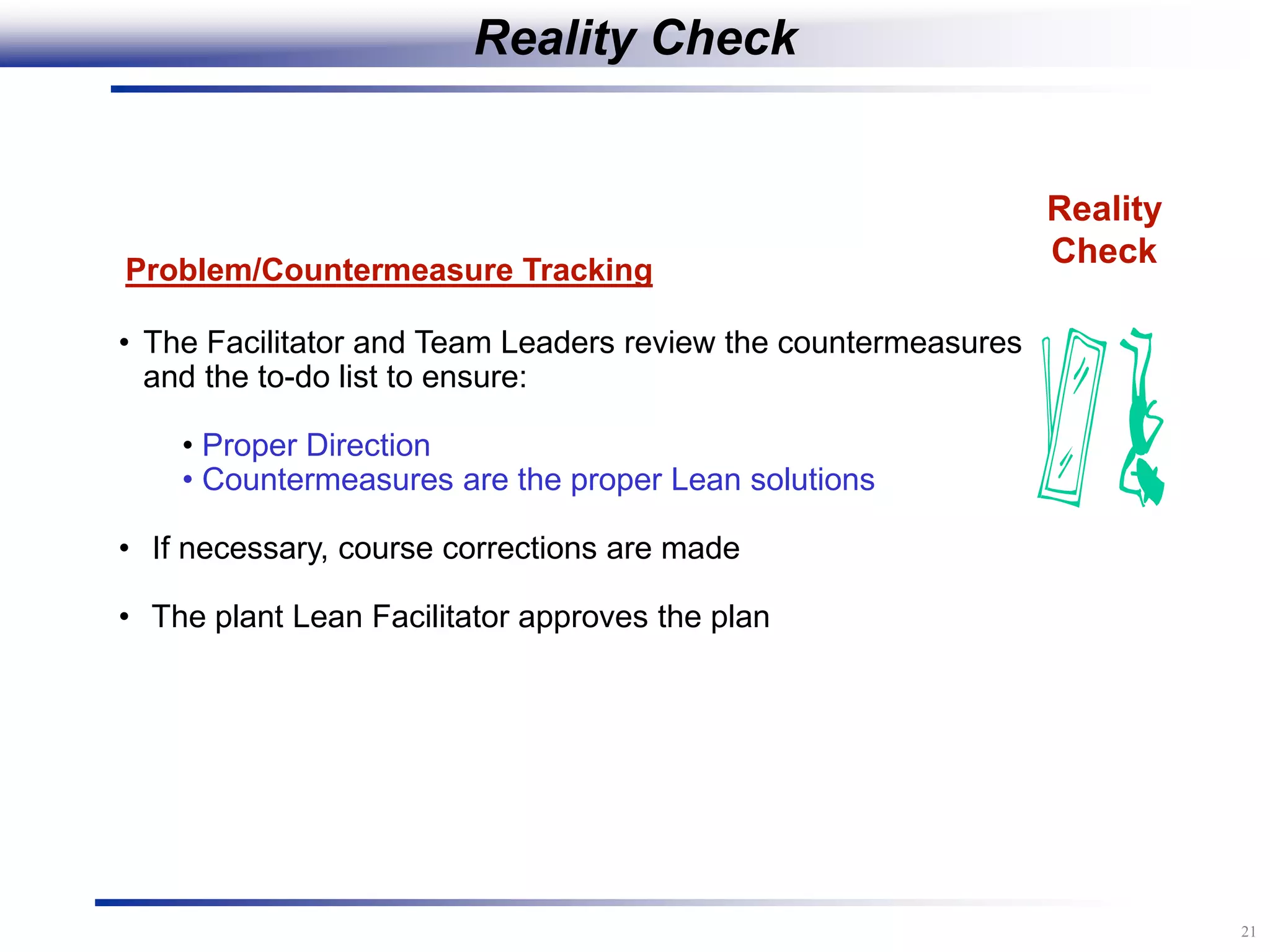 21
Reality
Check
Problem/Countermeasure Tracking
• The Facilitator and Team Leaders review the countermeasures
and the to-do list to ensure:
• Proper Direction
• Countermeasures are the proper Lean solutions
• If necessary, course corrections are made
• The plant Lean Facilitator approves the plan
Reality Check
 
