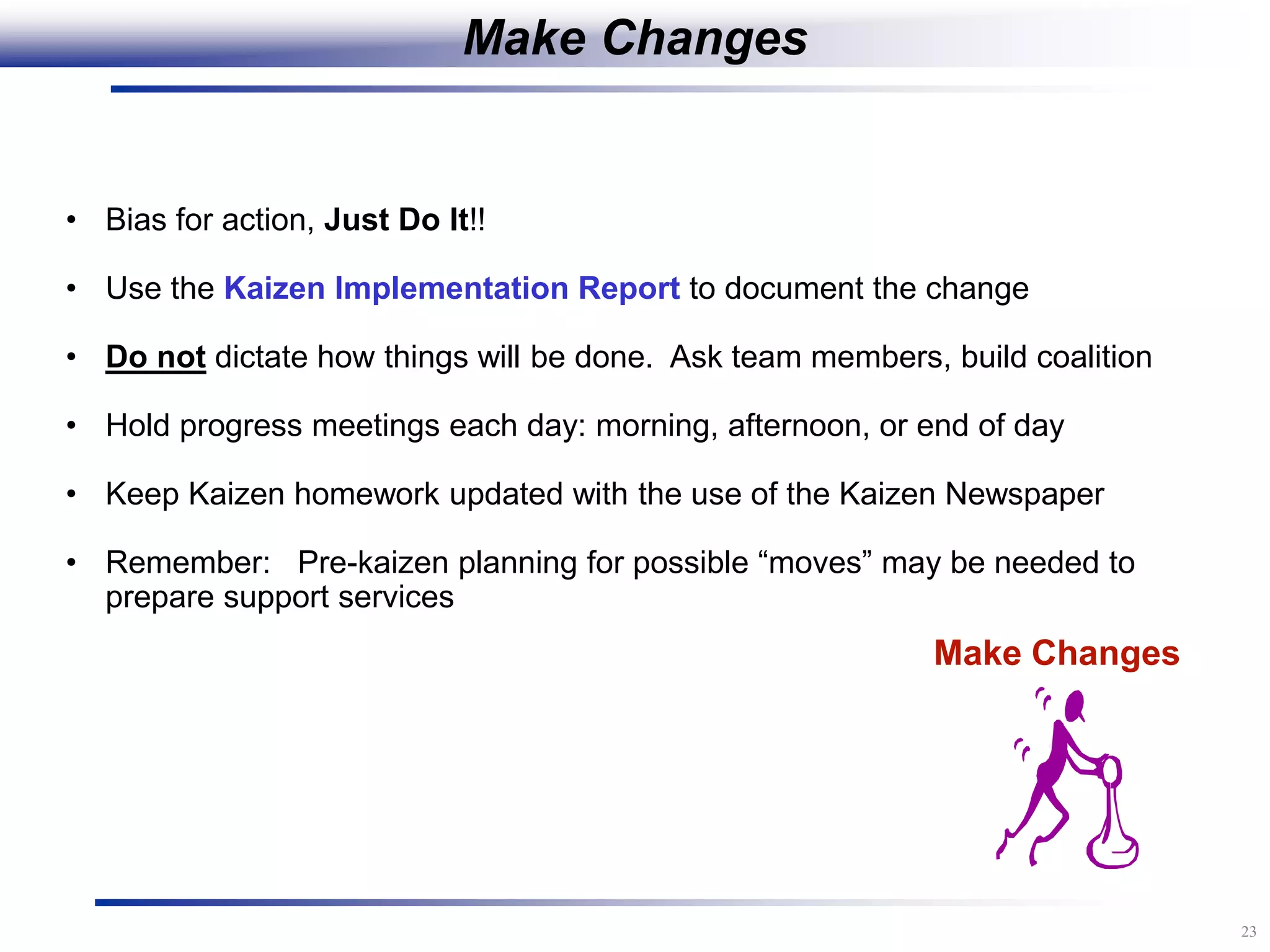 23
Make Changes
• Bias for action, Just Do It!!
• Use the Kaizen Implementation Report to document the change
• Do not dictate how things will be done. Ask team members, build coalition
• Hold progress meetings each day: morning, afternoon, or end of day
• Keep Kaizen homework updated with the use of the Kaizen Newspaper
• Remember: Pre-kaizen planning for possible “moves” may be needed to
prepare support services
Make Changes
 