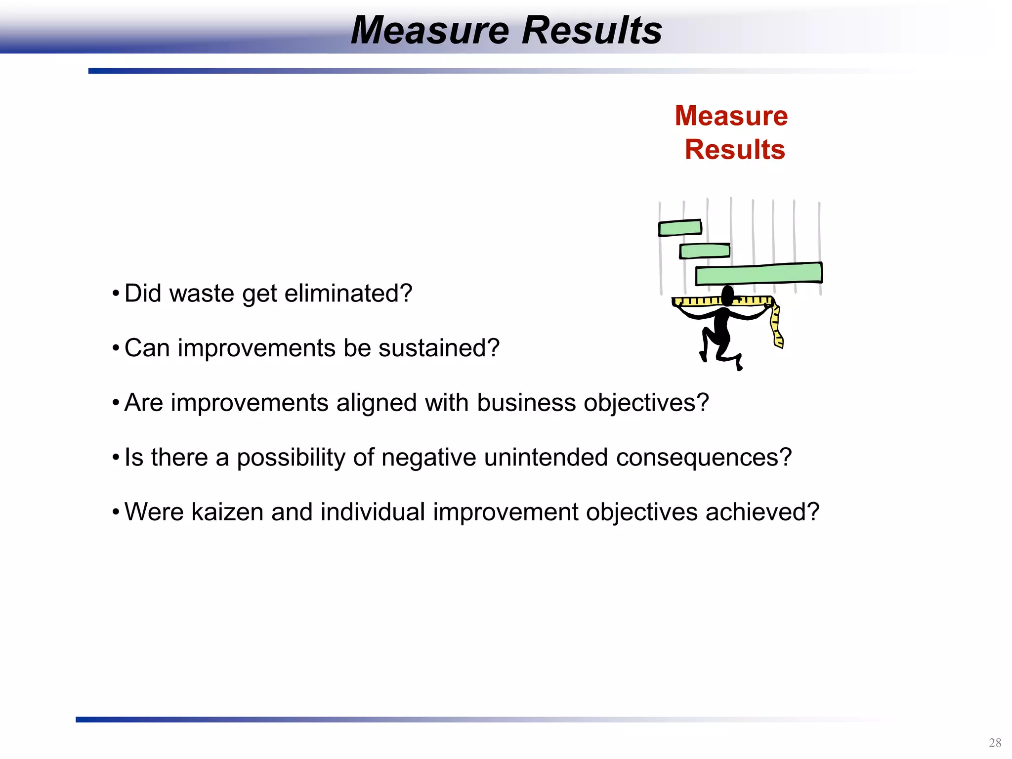 28
Measure
Results
• Did waste get eliminated?
• Can improvements be sustained?
• Are improvements aligned with business objectives?
• Is there a possibility of negative unintended consequences?
• Were kaizen and individual improvement objectives achieved?
Measure Results
 