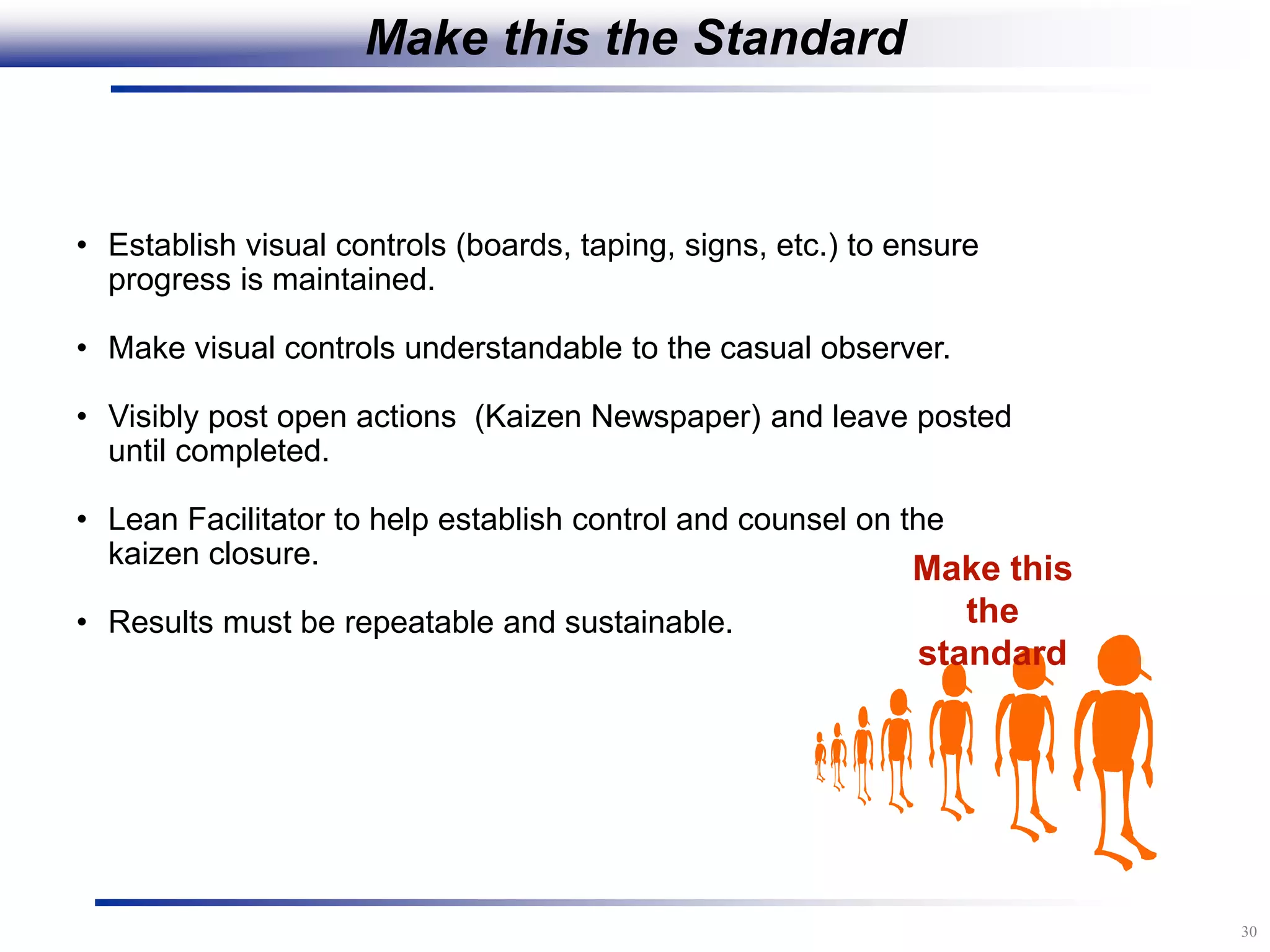 30
• Establish visual controls (boards, taping, signs, etc.) to ensure
progress is maintained.
• Make visual controls understandable to the casual observer.
• Visibly post open actions (Kaizen Newspaper) and leave posted
until completed.
• Lean Facilitator to help establish control and counsel on the
kaizen closure.
• Results must be repeatable and sustainable.
Make this
the
standard
Make this the Standard
 