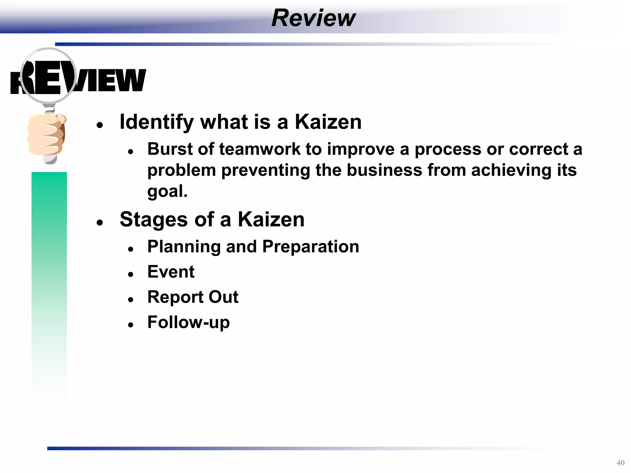 40
Review
 Identify what is a Kaizen
 Burst of teamwork to improve a process or correct a
problem preventing the business from achieving its
goal.
 Stages of a Kaizen
 Planning and Preparation
 Event
 Report Out
 Follow-up
 