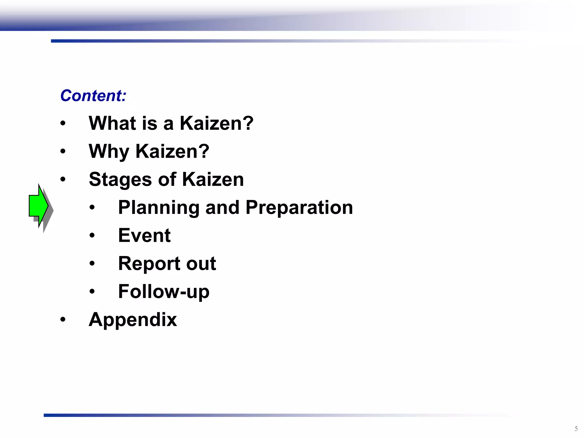 5
Content:
• What is a Kaizen?
• Why Kaizen?
• Stages of Kaizen
• Planning and Preparation
• Event
• Report out
• Follow-up
• Appendix
 