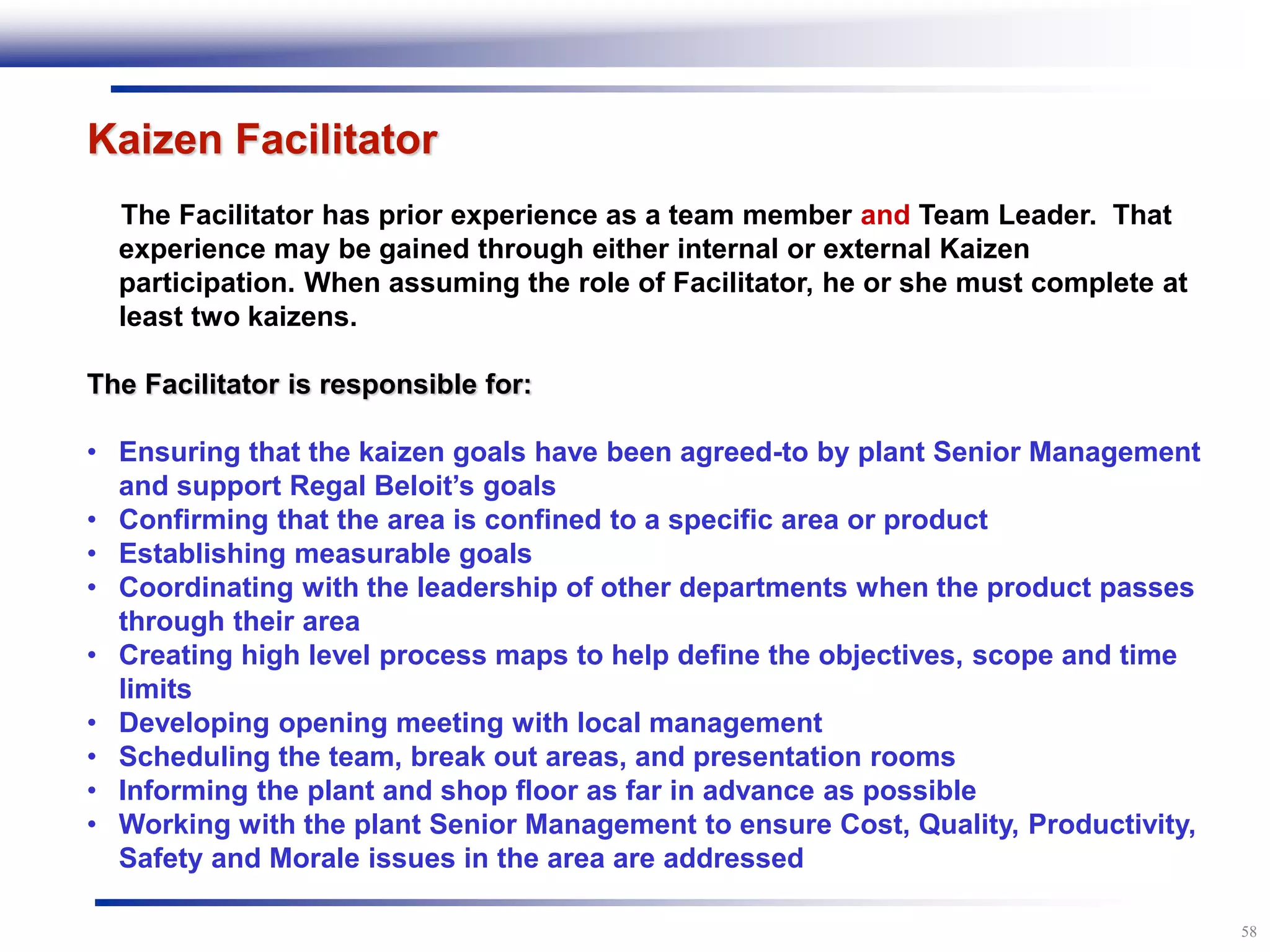 58
Kaizen Facilitator
The Facilitator has prior experience as a team member and Team Leader. That
experience may be gained through either internal or external Kaizen
participation. When assuming the role of Facilitator, he or she must complete at
least two kaizens.
The Facilitator is responsible for:
• Ensuring that the kaizen goals have been agreed-to by plant Senior Management
and support Regal Beloit’s goals
• Confirming that the area is confined to a specific area or product
• Establishing measurable goals
• Coordinating with the leadership of other departments when the product passes
through their area
• Creating high level process maps to help define the objectives, scope and time
limits
• Developing opening meeting with local management
• Scheduling the team, break out areas, and presentation rooms
• Informing the plant and shop floor as far in advance as possible
• Working with the plant Senior Management to ensure Cost, Quality, Productivity,
Safety and Morale issues in the area are addressed
 