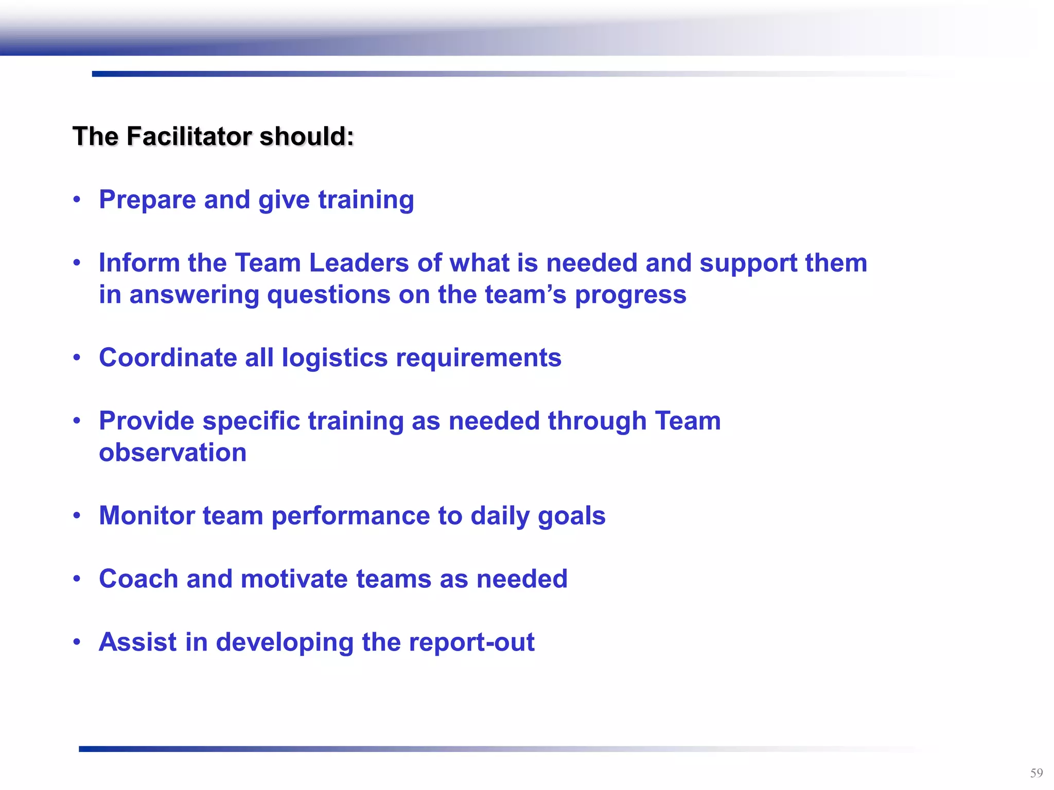 59
The Facilitator should:
• Prepare and give training
• Inform the Team Leaders of what is needed and support them
in answering questions on the team’s progress
• Coordinate all logistics requirements
• Provide specific training as needed through Team
observation
• Monitor team performance to daily goals
• Coach and motivate teams as needed
• Assist in developing the report-out
 