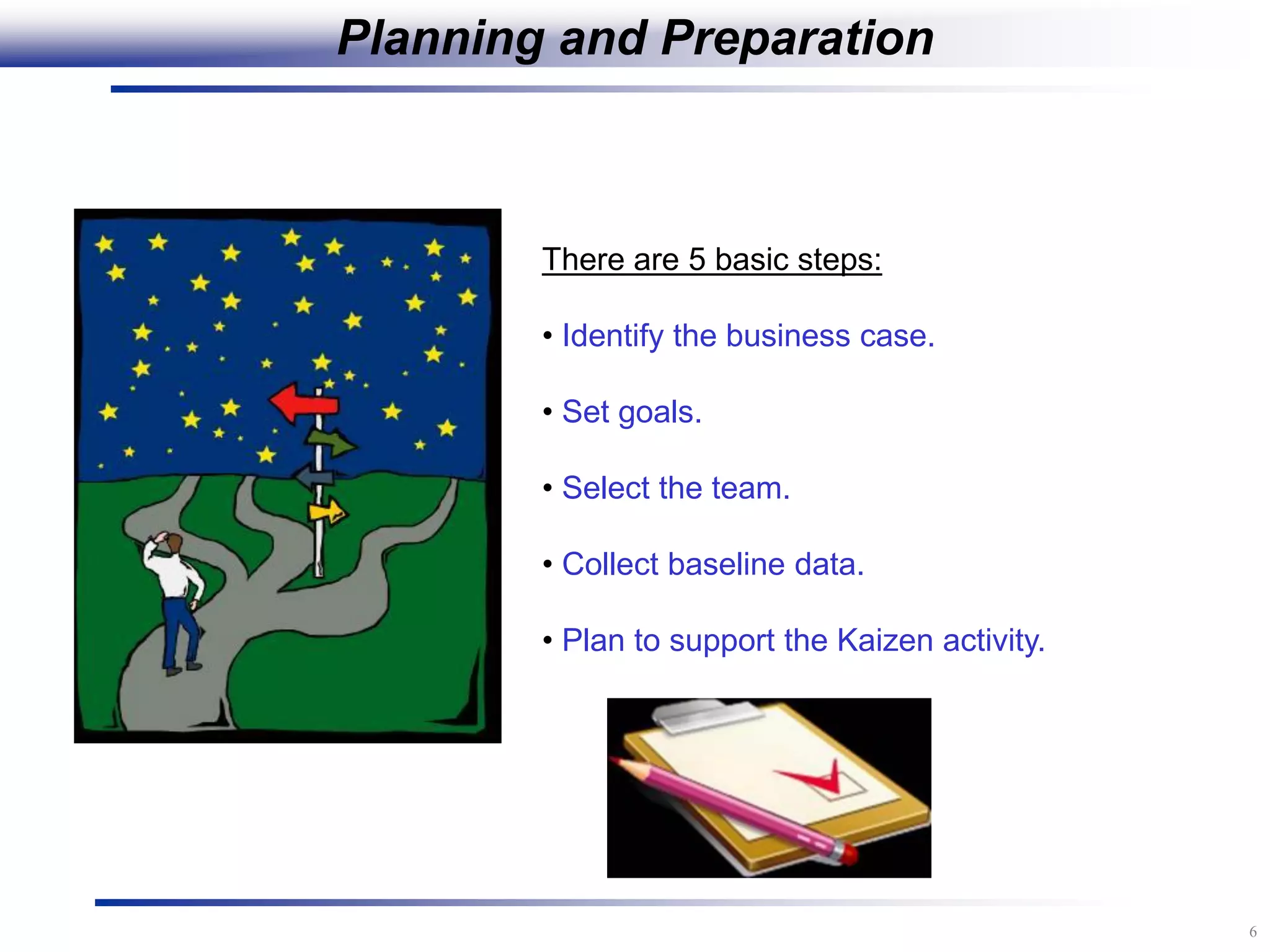 6
Planning and Preparation
There are 5 basic steps:
• Identify the business case.
• Set goals.
• Select the team.
• Collect baseline data.
• Plan to support the Kaizen activity.
 